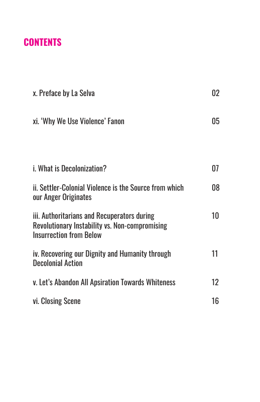 CONTENTS  x. Preface by La Selva  xi.‘Why We Use Violence’ Fanon  i. What is Decolonization?  i, Settler-Colonial Violence is the Source from which aur Anger Originates  i Authoritaians and Recuperators during Revolutionary Instability vs. Non-compromising Insurrection from Below  iv. Recovering our Dignity and Humanity through Decolonial Action  v. Let’s Abandon All Apsiration Towards Whiteness  Vi, Closing Scene  02  05  07 08  10  n  12 16 